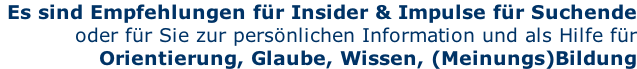 Es sind Empfehlungen für Insider & Impulse für Suchende  oder für Sie zur persönlichen Information und als Hilfe für Orientierung, Glaube, Wissen, (Meinungs)Bildung