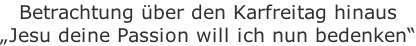 Betrachtung über den Karfreitag hinaus „Jesu deine Passion will ich nun bedenken“