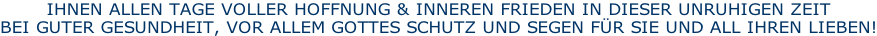 IHNEN ALLEN TAGE VOLLER HOFFNUNG & INNEREN FRIEDEN IN DIESER UNRUHIGEN ZEIT BEI GUTER GESUNDHEIT, VOR ALLEM GOTTES SCHUTZ UND SEGEN FÜR SIE UND ALL IHREN LIEBEN!