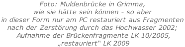 Foto: Muldenbrücke in Grimma,  wie sie hätte sein können - so aber  in dieser Form nur am PC restauriert aus Fragmenten  nach der Zerstörung durch das Hochwasser 2002;  Aufnahme der Brückenfragmente LK 10/2005,  „restauriert“ LK 2009