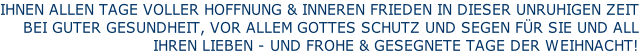 IHNEN ALLEN TAGE VOLLER HOFFNUNG & INNEREN FRIEDEN IN DIESER UNRUHIGEN ZEIT BEI GUTER GESUNDHEIT, VOR ALLEM GOTTES SCHUTZ UND SEGEN FÜR SIE UND ALL IHREN LIEBEN - UND FROHE & GESEGNETE TAGE DER WEIHNACHT!