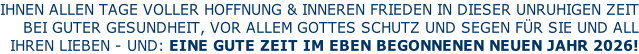 IHNEN ALLEN TAGE VOLLER HOFFNUNG & INNEREN FRIEDEN IN DIESER UNRUHIGEN ZEIT BEI GUTER GESUNDHEIT, VOR ALLEM GOTTES SCHUTZ UND SEGEN FÜR SIE UND ALL IHREN LIEBEN - UND: EINE GUTE ZEIT IM EBEN BEGONNENEN NEUEN JAHR 2026!