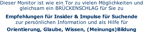 Dieser Monitor ist wie ein Tor zu vielen Möglichkeiten und gleichsam ein BRÜCKENSCHLAG für Sie zu  Empfehlungen für Insider & Impulse für Suchende  zur persönlichen Information und als Hilfe für  Orientierung, Glaube, Wissen, (Meinungs)Bildung
